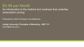 $X.99 per Month
An introduction to the method and madness that underlies
subscription pricing
Presented by: Brent Chudoba, SurveyMonkey
Lehigh University: Principles of Marketing – MKT 111
OCTOBER 29, 2013

 