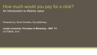 How much would you pay for a click? 
An introduction to lifetime value 
Presented by: Brent Chudoba, SurveyMonkey 
Lehigh University: Principles of Marketing – MKT 111 
OCTOBER, 2014 
 