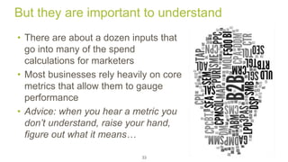 But they are important to understand 
• There are about a dozen inputs that 
go into many of the spend 
calculations for marketers 
• Most businesses rely heavily on core 
metrics that allow them to gauge 
performance 
• Advice: when you hear a metric you 
don’t understand, raise your hand, 
figure out what it means… 
33 
 