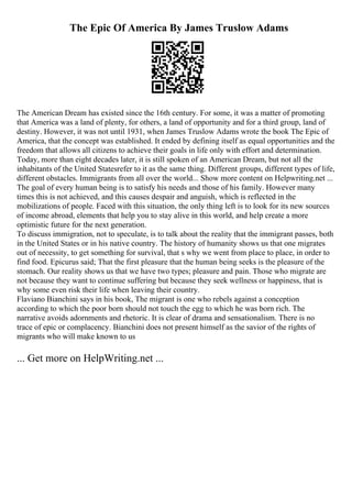 The Epic Of America By James Truslow Adams
The American Dream has existed since the 16th century. For some, it was a matter of promoting
that America was a land of plenty, for others, a land of opportunity and for a third group, land of
destiny. However, it was not until 1931, when James Truslow Adams wrote the book The Epic of
America, that the concept was established. It ended by defining itself as equal opportunities and the
freedom that allows all citizens to achieve their goals in life only with effort and determination.
Today, more than eight decades later, it is still spoken of an American Dream, but not all the
inhabitants of the United Statesrefer to it as the same thing. Different groups, different types of life,
different obstacles. Immigrants from all over the world... Show more content on Helpwriting.net ...
The goal of every human being is to satisfy his needs and those of his family. However many
times this is not achieved, and this causes despair and anguish, which is reflected in the
mobilizations of people. Faced with this situation, the only thing left is to look for its new sources
of income abroad, elements that help you to stay alive in this world, and help create a more
optimistic future for the next generation.
To discuss immigration, not to speculate, is to talk about the reality that the immigrant passes, both
in the United States or in his native country. The history of humanity shows us that one migrates
out of necessity, to get something for survival, that s why we went from place to place, in order to
find food. Epicurus said; That the first pleasure that the human being seeks is the pleasure of the
stomach. Our reality shows us that we have two types; pleasure and pain. Those who migrate are
not because they want to continue suffering but because they seek wellness or happiness, that is
why some even risk their life when leaving their country.
Flaviano Bianchini says in his book, The migrant is one who rebels against a conception
according to which the poor born should not touch the egg to which he was born rich. The
narrative avoids adornments and rhetoric. It is clear of drama and sensationalism. There is no
trace of epic or complacency. Bianchini does not present himself as the savior of the rights of
migrants who will make known to us
... Get more on HelpWriting.net ...
 