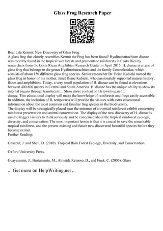 Glass Frog Research Paper
Real Life Kermit: New Discovery of Glass Frog
A glass frog that closely resembles Kermit the Frog has been found! Hyalinobatrachium dianae
was recently found in the tropical wet forests and premontane rainforests in Costa Rica by
researchers from the Costa Rican Amphibian Research Center in April 2015. H. dianae is a type of
glass frog that belongs to the genus Hyalinobatrachium and the family Centrolenidae, which
consists of about 150 different glass frog species. Senior researcher Dr. Brian Kubicki named the
glass frog in honor of his mother, Janet Diane Kubicki, who passionately supported natural history,
fishes and amphibians. Today, a very small population of H. dianae can be found at elevations
between 400 800 meters in Central and South America. H. dianae has the unique ability to show its
internal organs through translucent ... Show more content on Helpwriting.net ...
dianae. This educational display will make the knowledge of rainforests and frogs easily accessible.
In addition, the inclusion of R. temporaria will provide the visitors with extra educational
information about the most common and familiar frog species in the biodiversity.
The display will be strategically placed near the entrance of a tropical rainforest exhibit concerning
rainforest preservation and animal conservation. The display of the new discovery of H. dianae is
used to trigger visitors to think seriously and be concerned about the tropical rainforest ecology,
diversity, and conservation. The most important lesson is that it is crucial to save the remarkable
tropical rainforest, and the present existing and future new discovered beautiful species before they
become extinct.
Further Reading:
Ghazoul, J. and Sheil, D. (2010). Tropical Rain Forest Ecology, Diversity, and Conservation.
Oxford University Press.
Guayasamin, J., Bustamante, M., Almeida Reinoso, D., and Funk, C. (2006). Glass
... Get more on HelpWriting.net ...
 