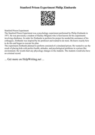 Stanford Prison Experiment Philip Zimbardo
Stanford Prison Experiment
The Stanford Prison Experiment was a psychology experiment performed by Philip Zimbardo in
1971. He was previously a student of Stanley Milgram who is best known for his experiments
involving obedience. In order for Zimbardo to perform his project he needed the assistance of his
colleagues. Zimbardo was inspired by his professor and wanted to do more. He knew exactly how
to do this and began to execute his plan.
The experiment Zimbardo planned to perform consisted of a simulated prison. He wanted to see the
result of placing kids with perfect health, attitudes, and psychological problems in a prison like
environment. He would chart any phycology changes in the students. The students would also have
no criminal record
... Get more on HelpWriting.net ...
 