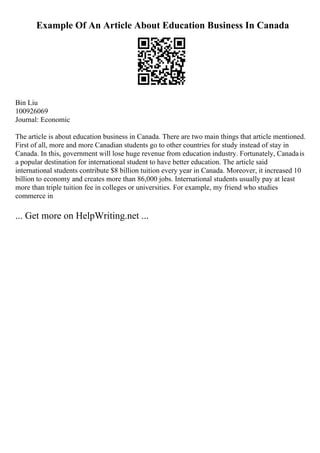 Example Of An Article About Education Business In Canada
Bin Liu
100926069
Journal: Economic
The article is about education business in Canada. There are two main things that article mentioned.
First of all, more and more Canadian students go to other countries for study instead of stay in
Canada. In this, government will lose huge revenue from education industry. Fortunately, Canadais
a popular destination for international student to have better education. The article said
international students contribute $8 billion tuition every year in Canada. Moreover, it increased 10
billion to economy and creates more than 86,000 jobs. International students usually pay at least
more than triple tuition fee in colleges or universities. For example, my friend who studies
commerce in
... Get more on HelpWriting.net ...
 