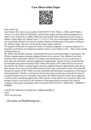 Case Observation Paper
Facts of the Case
Case Posture The video of case number 82A04 8876 CV 285, White vs. Gibbs and O Malley s
Tavern, is a video where the defendant is going before judges seeking summary judgment as a
matter of law in their favor. Debbie White has sued Patrick Gibbs under the civil provisions of
Indiana s Dram Shop Act, Indiana Code 7.1 5 10 15.5. This case was brought in diversity before
the United States District Court for the Northern District of Indiana due to the parties residing in
two different states. The case will be decided under Indiana state law.
The purpose of this trial is to argue the motion of summary judgment. A summary judgment is a
procedure used during civil litigation to quickly resolve a case without a trial. ... Show more content
on Helpwriting.net ...
Mr. Walsh, the plaintiffs attorney, is presenting the issue of actual knowledge of intoxication. Mr.
Walsh is arguing against summary judgment based on two reasons. First, Indiana Courts have
held that when a reasonable inference of evidence and circumstances of a case could result in
more than one conclusion, summary judgment is inappropriate. Second, the jury could infer that
the bartender had actual knowledge of the visible intoxication of Mr. Hard when he last served
him alcohol. Ms. Babot is arguing against summary judgment based on approximate cause due to
three reasons. First, there are reasonable inferences that a jury could make in favor of the plaintiff.
Second, the injuries to Mrs. White were the reasonable and foreseeable consequences of serving an
intoxicated patron. Thirdly, a criminal can be the intervening act that does not break the chain of
causation because the act is reasonably foreseeable. Ms. Babot listed four factors that a judge has
to look at when considering approximate. What and how much alcohol was consumed, what is the
amount of time it was served in, the conditions of the patron before leaving the bar, and the
condition of the patron immediately after leaving (03/28/85 SUSAN J. ASHLOCK v. ROBERT F.
NORRIS
COURT OF APPEALS OF INDIANA, THIRD DISTRICT)
Facts
There were previous
... Get more on HelpWriting.net ...
 