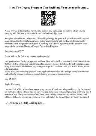 How The Degree Program Can Facilitate Your Academic And...
Please provide a statement of purpose and explain how the degree program to which you are
applying will facilitate your academic and professional objectives.
Acceptance into Baylor University s Clinical Psychology Program will provide me with coveted
academic and professional experiences, further equipping me with the knowledge and skills
needed to attain my professional goals of working as a clinical psychologist and educator once I
successfully complete Baylor s Clinical Psychology Program.
Autobiography CPSY
Please include the following in your autobiography:
your personal and family background and how these are related to your career choice other factors
that have led you to pursue a career in professional psychology the strengths and weaknesses you
bring to a career in professional psychology what professional activities you would like to pursue
after graduation
Please note: your autobiography and other application materials will be kept strictly confidential
and will only be seen by those personnel directly involved with admissions.
July 17, 2015
Baylor University
I am the 12th of 14 children born to my aging parents, Claude and Margaret Peavy. By the time of
my birth, two of my siblings had not survived past their birth, with another sibling not living past 3
months of age. The premature deaths of these three siblings devastated my mother, father, and
siblings. Although we grew up living our lives well below the poverty line, my family possessed
... Get more on HelpWriting.net ...
 
