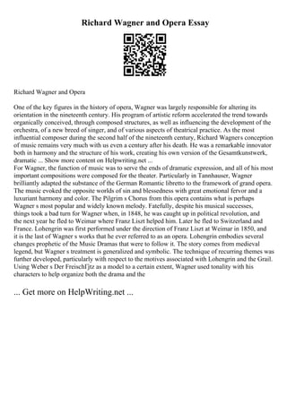 Richard Wagner and Opera Essay
Richard Wagner and Opera
One of the key figures in the history of opera, Wagner was largely responsible for altering its
orientation in the nineteenth century. His program of artistic reform accelerated the trend towards
organically conceived, through composed structures, as well as influencing the development of the
orchestra, of a new breed of singer, and of various aspects of theatrical practice. As the most
influential composer during the second half of the nineteenth century, Richard Wagners conception
of music remains very much with us even a century after his death. He was a remarkable innovator
both in harmony and the structure of his work, creating his own version of the Gesamtkunstwerk,
dramatic ... Show more content on Helpwriting.net ...
For Wagner, the function of music was to serve the ends of dramatic expression, and all of his most
important compositions were composed for the theater. Particularly in Tannhauser, Wagner
brilliantly adapted the substance of the German Romantic libretto to the framework of grand opera.
The music evoked the opposite worlds of sin and blessedness with great emotional fervor and a
luxuriant harmony and color. The Pilgrim s Chorus from this opera contains what is perhaps
Wagner s most popular and widely known melody. Fatefully, despite his musical successes,
things took a bad turn for Wagner when, in 1848, he was caught up in political revolution, and
the next year he fled to Weimar where Franz Liszt helped him. Later he fled to Switzerland and
France. Lohengrin was first performed under the direction of Franz Liszt at Weimar in 1850, and
it is the last of Wagner s works that he ever referred to as an opera. Lohengrin embodies several
changes prophetic of the Music Dramas that were to follow it. The story comes from medieval
legend, but Wagner s treatment is generalized and symbolic. The technique of recurring themes was
further developed, particularly with respect to the motives associated with Lohengrin and the Grail.
Using Weber s Der FreischГјtz as a model to a certain extent, Wagner used tonality with his
characters to help organize both the drama and the
... Get more on HelpWriting.net ...
 