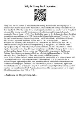 Why Is Henry Ford Important
Henry Ford was the founder of the Ford Motor Company. His vision for the company was to
make a better, cheaper motor car for the multitude. The Ford Motor Company released the Model
T on October 1, 1908. The Model T was easy to operate, maintain, and handle. Then in 1913, Ford
introduced the moving assembly linefor automobiles, this increased the output of vehicles
immensely. Then in January of 1914 Ford doubled the wages to five dollars a day. Henry Fords last
innovation to automobiles was in 1932. He created a lightweight inexpensive V8 engine. In 1936,
the Ford Motor Companyfell to third place in the United States Market behind General Motors
and Chrysler Corporation. Ford then died on April 7, 1947 at the age of 83. () Theodore
Roosevelt was the twenty sixth president of the United States. He was in office from 1901 to
1909. He was the youngest man to assume presidency, at the age of 42. He is known for his
saying, speak softly and carry a big stick, which meant that it was time for America to take its
rightful place on the world stage. He began to implement his ideal by bulking up the U. S. Navy,
and then sending the new fleet on a world tour. While in office he also passed the Sherman
Antitrust Act, which was an attempt to block any efforts to build monopolies. In 1906, He
received a Nobel Peace Prize for... Show more content on Helpwriting.net ...
It was the deepest long lasting economic downturn in the history of Western industrial world. The
Great Depression began after the stock market crash of October 1929. It caused decline in
industrial output, high unemployment rates, and nearly half of . In this time there were between
13 15 million unemployed Americans. The New Deal was passed to aid recovery. It provided
funds to build dams and hydroelectric projects to control flooding and provide electricity. Another
plan that was passed was the Work Project Administration. This was a permanent way to employ
8.5 million Americans from 1935 to 1943.
... Get more on HelpWriting.net ...
 