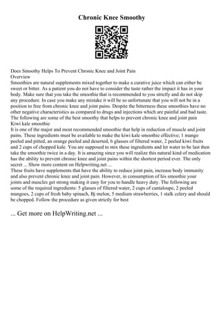 Chronic Knee Smoothy
Does Smoothy Helps To Prevent Chronic Knee and Joint Pain
Overview
Smoothies are natural supplements mixed together to make a curative juice which can either be
sweet or bitter. As a patient you do not have to consider the taste rather the impact it has in your
body. Make sure that you take the smoothie that is recommended to you strictly and do not skip
any procedure. In case you make any mistake it will be so unfortunate that you will not be in a
position to free from chronic knee and joint pains. Despite the bitterness these smoothies have no
other negative characteristics as compared to drugs and injections which are painful and bad taste.
The following are some of the best smoothy that helps to prevent chronic knee and joint pain
Kiwi kale smoothie
It is one of the major and most recommended smoothie that help in reduction of muscle and joint
pains. These ingredients must be available to make the kiwi kale smoothie effective; 1 mango
peeled and pitted, an orange peeled and deserted, 6 glasses of filtered water, 2 peeled kiwi fruits
and 2 cups of chopped kale. You are supposed to mix these ingredients and let water to be last then
take the smoothie twice in a day. It is amazing since you will realize this natural kind of medication
has the ability to prevent chronic knee and joint pains within the shortest period ever. The only
secret ... Show more content on Helpwriting.net ...
These fruits have supplements that have the ability to reduce joint pain, increase body immunity
and also prevent chronic knee and joint pain. However, in consumption of his smoothie your
joints and muscles get strong making it easy for you to handle heavy duty. The following are
some of the required ingredients: 5 glasses of filtered water, 2 cups of cantaloupe, 2 peeled
mangoes, 2 cups of fresh baby spinach, Вј melon, 5 medium strawberries, 1 stalk celery and should
be chopped. Follow the procedure as given strictly for best
... Get more on HelpWriting.net ...
 