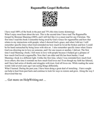 Ragamuffin Gospel Reflection
I have read 100% of the book in the past and 75% this time (some skimming).
What I enjoy most/least about the text. This is the second time I have read The Ragamuffin
Gospel by Brennan Manning (2005), and I still feel like it is a must read for any Christian. The
first time I read this book I remember being awed by God s Grace for ragamuffins and how that
relates to my interactions with people; when I showed God s grace, and when I did not. I still
remember specific times when God reminded me how much he loved the broken and how I could
be his hand outreached by being Jesus with skin on . I also remember specific times when I knew
God was directing me to love on someone, and I for one reason or another, I did not. The first
time I read Manning s book, I fell more in love with people because it helped get a glimpse of
how much God loved a ragamuffin. Now that I am older and life has been harder, I read
Manning s book in a different light. Unlike the first time, where I was reminded how much God
loves others; this time it reminds me how much God loves me! Even though my faith has faltered,
and I have had series of doubts and struggles with trust, God sill loves me. While reading the same
words I did several years ago I am seeing things differently.
What I learned. During the past year, I have been doing a great deal of stretching . I have sought
out help to heal from past hurts and continue to look for ways to restore and grow. Along the way I
discovered that my
... Get more on HelpWriting.net ...
 