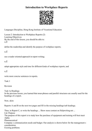 Introduction to Workplace Reports
Languages Discipline, Hong Kong Institute of Vocational Education
Lesson 2: Introduction to Workplace Reports (2)
Learning Objectives:
By the end of this lesson, you should be able to:
п‚Ё
define the readership and identify the purpose of workplace reports;
п‚Ё
use a reader oriented approach in report writing;
п‚Ё
adopt appropriate style and tone for different kinds of workplace reports; and
п‚Ё
write more concise sentences in reports.
Task 1
Revision
Task 1a Headings
In the previous lesson, you learned that noun phrases and parallel structures are usually used for the
headings of a report.
Now, skim
Reports A and B on the next two pages and fill in the missing headings/sub headings.
Then, in Report C, re write the headings ... Show more content on Helpwriting.net ...
Ltd. Purpose
The purpose of this report is to study how the purchase of equipment and training will best meet
Alpha
Pharmaceutical
Company s communication needs and budget. Our analysis is shown below for the management s
consideration.
Existing problems
 
