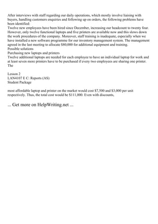 After interviews with staff regarding our daily operations, which mostly involve liaising with
buyers, handling customers enquiries and following up on orders, the following problems have
been identified:
Twelve new employees have been hired since December, increasing our headcount to twenty four.
However, only twelve functional laptops and five printers are available now and this slows down
the work procedures of the company. Moreover, staff training is inadequate, especially when we
have installed a new software programme for our inventory management system. The management
agreed in the last meeting to allocate $80,000 for additional equipment and training.
Possible solutions
Purchasing new laptops and printers
Twelve additional laptops are needed for each employee to have an individual laptop for work and
at least seven more printers have to be purchased if every two employees are sharing one printer.
The
Lesson 2
LAN4107 E C: Reports (AS)
Student Package
most affordable laptop and printer on the market would cost $7,500 and $3,000 per unit
respectively. Thus, the total cost would be $111,000. Even with discounts,
... Get more on HelpWriting.net ...
 