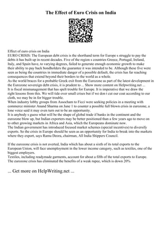 The Effect of Euro Crisis on India
Effect of euro crisis on India
EURO CRISIS: The European debt crisis is the shorthand term for Europe s struggle to pay the
debts it has built up in recent decades. Five of the region s countries Greece, Portugal, Ireland,
Italy, and Spain have, to varying degrees, failed to generate enough economic growth to make
their ability to pay back bondholders the guarantee it was intended to be. Although these five were
seen as being the countries in immediate danger of a possible default, the crisis has far reaching
consequences that extend beyond their borders to the world as a whole.
As the world braces for a probable Greek exit from the Eurozone as part of the latest development in
the Eurozone sovereign debt crisis, it is prudent to ... Show more content on Helpwriting.net ...
It is fiscal mismanagement that has spelt trouble for Europe. It is imperative that we draw the
right lessons from this. We will tide over small crises but if we don t cut our coat according to our
cloth, we may be in for bigger trouble.
When industry lobby groups from Assocham to Ficci were seeking policies in a meeting with
commerce minister Anand Sharma on June 1 to counter a possible full blown crisis in eurozone, a
lone voice said it may even turn out to be an opportunity.
It is anybody s guess what will be the shape of global trade if banks in the continent and the
eurozone blow up, but Indian exporters may be better positioned than a few years ago to move on
to other growing markets in Africa and Asia, which the Europeans dominate now.
The Indian government has introduced focused market schemes (special incentives) to diversify
exports. So the crisis in Europe should be seen as an opportunity for India to break into the markets
where they export, says Ramu Deora, chairman, All India Shippers Council.
If the eurozone crisis is not averted, India which has about a sixth of its total exports to the
European Union, will face unemployment in the lower income category, such as textiles, one of the
biggest employers.
Textiles, including readymade garments, account for about a fifth of the total exports to Europe.
The eurozone crisis has eliminated the benefits of a weak rupee, which is down 20%
... Get more on HelpWriting.net ...
 