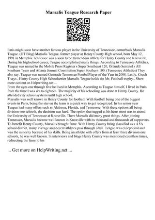 Marsalis Teague Research Paper
Paris might soon have another famous player in the University of Tennessee, cornerback Marsalis
Teague. (UT Blog) Marsalis Teague, former player at Henry County High school, born May 12,
1991 in Memphis Tennessee was a soon to be tremendous athlete for Henry County and Knoxville.
During his highschool career, Teague accomplished many things. According to Tennessee Athletics,
Teague was named to the Mobile Press Register s Super Southeast 120, Orlando Sentinel s All
Southern Team and Atlanta Journal Constitution Super Southern 100. (Tennessee Athletics) They
also say, Teague was named Gatorade Tennessee Football
Player of the Year in 2008. Lastly, Coach
T says , Henry County High Schoolsenior Marsalis Teague holds the Mr. Football trophy... Show
more content on Helpwriting.net ...
From the ages one through five he lived in Memphis. According to Teague himself, I lived in Paris
from the time I was six to eighteen. The majority of his schooling was done at Henry County. He
attended city school systems until high school.
Marsalis was well known in Henry County for football. With football being one of the biggest
events in Paris, being the star on the team is a quick way to get recognized. In his senior year
Teague had many offers such as Alabama, Florida, and Tennessee. With these options all being
division one schools, the decision was hard. The option that tugged at his heart most was to attend
the University of Tennessee at Knoxville. There Marsalis did many great things. After joining
Tennessee, Marsalis became well known in Knoxville with its thousand and thousands of supporters.
To benefit Henry County, Marsalis brought fame. With Henry County being classified as a 4 5A
school district, many average and decent athletes pass through often. Teague was exceptional and
was the minority because of his skills. Being an athlete with offers from at least three division one
schools, he was well known. In interviews and blogs Henry County was mentioned countless times,
redirecting the fame to his
... Get more on HelpWriting.net ...
 