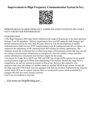 Improvement to High Frequency Communication System in Sri...
IMPROVEMENTS TO HIGH FREQUENCY COMMUNICATION SYSTEM IN SRI LANKA
NAVY FOR BETTER PERFORMANCES
INTRODUCTION
1.The High Frequency (HF) radio band is defined as the range of frequencies in the radio spectrum
between 3 and 30 megahertz . Military organizations have used HF radios for both strategic and
tactical communications for more than 80 years. However with the development of satellite
communications (SatCom) use of HF communication were de emphasized and fell in to disuse. In
contrast to this importance of HF communication still existing for military applications. The
militaries around the world must have a robust long range communication system that does not rely
on existing communication infrastructure in emergencies, since the satellite comms and other
comms infrastructure will present most lucrative targets for the enemy.
2.At present Sri Lanka Navy (SLN) use VHF and UHF line of sigh (LOS) systems for its tactical
communications ranges up to 50Nm from transmitting (TX) stations, beyond this range SLN is
compelled to use satCom systems to contact its fleet at sea. However this method is very
expensive and voice call charges of satellite comm are beyond 500.00 Rs per minute, besides all
the ships and craft of SLN fleet were not equipped with SatCom facilities. Furthermore the Inmarsat
system which SLN use to connect with her fleet is a commercial system which controlled by a
company this fact also raises security concerns.
3.SLN use two methods to meet this
... Get more on HelpWriting.net ...
 