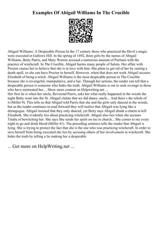 Examples Of Abigail Williams In The Crucible
Abigail Williams: A Despicable Person In the 17 century those who practiced the Devil s magic
were executed in Gallows Hill. In the spring of 1692, three girls by the names of Abigail
Williams, Betty Parris, and Mary Warren accused a numerous amount of Puritans with the
practice of witchcraft. In The Crucible, Abigail harms many people of Salem. Her affair with
Proctor causes her to believe that she is in love with him. She plans to get rid of her by casting a
death spell, so she can have Proctor to herself. However, when that does not work Abigail accuses
Elizabeth of being a witch. Abigail Williams is the most despicable person in The Crucible
because she is revengeful, manipulative, and a liar. Through her actions, the reader can tell that a
despicable person is someone who hides the truth. Abigail Williams is out to seek revenge to those
who have mistreated her.... Show more content on Helpwriting.net ...
Her first lie is when her uncle, Reverend Parris, asks her what really happened in the woods the
night Betty went into the fit. Abigail claims that we did dance, uncle... And there s the whole of
it (Miller 9). This tells us that Abigail told Parris that she and the girls only danced in the woods,
but as the reader continues to read forward they will realize that Abigail was lying like a
demagogue. Abigail insisted that they only danced, yet Betty says Abigail drank a charm to kill
Elizabeth. She evidently lies about practicing witchcraft. Abigail also lies when she accuses
Tituba of bewitching her. She says She sends her spirit on me in church... She comes to me every
night to go and drink blood (Miller 41). The preceding sentence tells the reader that Abigail is
lying. She is trying to protect the fact that she is the one who was practicing witchcraft. In order to
save herself from being executed she lies by accusing others of her involvement in witchcraft. She
hides the truth by telling a lie making her a despicable
... Get more on HelpWriting.net ...
 