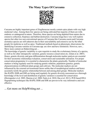 The Many Types Of Curcuma
Curcuma are highly important genus of Zingiberaceae mostly contain spice plants with very high
medicinal value. Among them few species are being cultivated but majority of them are wild,
endemic or endangered in nature. Therefore, these species are being depleted from nature due to
extensive collection, biopiracy and habitat destruction. Curcuma longa have very well explore
species but other two non conventional species of Curcuma like Curcuma caesia and Curcuma
aromatica species are still unknown due to their unavailability and extensive use by the tribal
people for medicine as well as spice. Traditional methods based on phenotypic observations for
identifying Curcuma varieties in Curcuma spp. are slow and have limitations. However, new...
Show more content on Helpwriting.net ...
The knowledge of genetic variability is a pre requisite to study the evolutionary history of a species,
as well as for other intraspecific variation, genetic resource conservation etc. (Islam et al. 2007).
Hence, genetic diversity and gene differentiation through molecular marker analysis are essential
for their taxonomic relationship evaluation, conservation and sustainable utilization. For proper
conservation programme it is essential to characterize the plants genetically. Number of molecular
markers is being regularly used for studying genetic relations, population genetics, genetic
characterizations in different plant groups and cultivars. The molecular markers are not
influenced by the external environmental factor unlike that of morphological markers and hence
accurately testify the genetic relationship between and among plant groups. Molecular markers
like RAPD, ISSR and SSR are being used regularly for genetic diversity assessment as a thorough
knowledge of the level and distribution of genetic variation is essential for conservation
(Dreisigacker et al. 2005; Sharma et al. 2008; Naik et al. 2010; Das et al. 2011). PCR based DNA
fingerprinting techniques like RAPD, ISSR and SSR are proven to be very informative and cost
effective
... Get more on HelpWriting.net ...
 