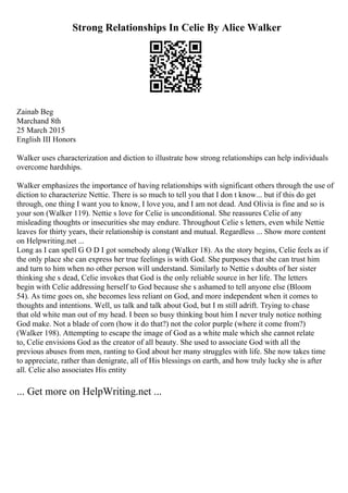 Strong Relationships In Celie By Alice Walker
Zainab Beg
Marchand 8th
25 March 2015
English III Honors
Walker uses characterization and diction to illustrate how strong relationships can help individuals
overcome hardships.
Walker emphasizes the importance of having relationships with significant others through the use of
diction to characterize Nettie. There is so much to tell you that I don t know... but if this do get
through, one thing I want you to know, I love you, and I am not dead. And Olivia is fine and so is
your son (Walker 119). Nettie s love for Celie is unconditional. She reassures Celie of any
misleading thoughts or insecurities she may endure. Throughout Celie s letters, even while Nettie
leaves for thirty years, their relationship is constant and mutual. Regardless ... Show more content
on Helpwriting.net ...
Long as I can spell G O D I got somebody along (Walker 18). As the story begins, Celie feels as if
the only place she can express her true feelings is with God. She purposes that she can trust him
and turn to him when no other person will understand. Similarly to Nettie s doubts of her sister
thinking she s dead, Celie invokes that God is the only reliable source in her life. The letters
begin with Celie addressing herself to God because she s ashamed to tell anyone else (Bloom
54). As time goes on, she becomes less reliant on God, and more independent when it comes to
thoughts and intentions. Well, us talk and talk about God, but I m still adrift. Trying to chase
that old white man out of my head. I been so busy thinking bout him I never truly notice nothing
God make. Not a blade of corn (how it do that?) not the color purple (where it come from?)
(Walker 198). Attempting to escape the image of God as a white male which she cannot relate
to, Celie envisions God as the creator of all beauty. She used to associate God with all the
previous abuses from men, ranting to God about her many struggles with life. She now takes time
to appreciate, rather than denigrate, all of His blessings on earth, and how truly lucky she is after
all. Celie also associates His entity
... Get more on HelpWriting.net ...
 