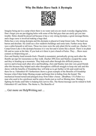 Why Do Holes Have Such A Dystopia
Imagine being put in a camp where there is no water and you are stuck everyday digging holes.
Don t forget you are put digging holes with some of the bad guys that can easily get you into
trouble. Holes should be preserved because it has a very strong dystopia, a great message/theme,
and a huge curse is involved making a huge deal.
Holes has a very strong dystopia and this dystopia is placed at Camp Green Lake. The land was
barren and desolate. He could see a few rundown buildings and some tents. Farther away there
was a cabin beneath to tall trees. Those two trees were the only plant life he could see. (Sachar 11)
Camp Green Lake is the dystopia because it is very hot and it seems like a desert. There is no plant
life and no water at the lake. If you look at it there is just a bunch of holes. They ... Show more
content on Helpwriting.net ...
Zero and Stanley head towards God s Thumb (a mountain), periodically giving each other the
thumbs up sign for reassurance as they walk. (Sachar 209) Zero and Stanley escaped the camp
and they re heading up a mountain. They help each other through this difficult journey to
survive and to keep each other alive and breathing. Zero and Stanley turn into very good friends
after this because they helped each other throughout a difficult struggle to keep one safe and this
shows with the benefits of friendship they will help us to get further in life and could real be
there for us. Fahrenheit 451 furthermore shows a great example of the Benefits of Friendship
because when Faber helps Montag escape and keeps him in hiding from the hound. The
mechanical hound turned and plunged away from Faber s house . (Bradbury 131) Faber is a
man who used to be a professor and he enjoys books just as well as Montag does. Montag is
fighting for books and Faber is helping him survive this. The theme/message can be related to both
Fahrenheit 451 and Holes. The theme is, The Benefits of
... Get more on HelpWriting.net ...
 