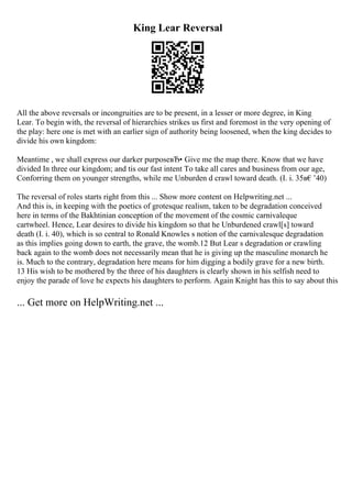 King Lear Reversal
All the above reversals or incongruities are to be present, in a lesser or more degree, in King
Lear. To begin with, the reversal of hierarchies strikes us first and foremost in the very opening of
the play: here one is met with an earlier sign of authority being loosened, when the king decides to
divide his own kingdom:
Meantime , we shall express our darker purposeвЂ• Give me the map there. Know that we have
divided In three our kingdom; and tis our fast intent To take all cares and business from our age,
Conforring them on younger strengths, while me Unburden d crawl toward death. (I. i. 35в€’40)
The reversal of roles starts right from this ... Show more content on Helpwriting.net ...
And this is, in keeping with the poetics of grotesque realism, taken to be degradation conceived
here in terms of the Bakhtinian conception of the movement of the cosmic carnivaleque
cartwheel. Hence, Lear desires to divide his kingdom so that he Unburdened crawl[s] toward
death (I. i. 40), which is so central to Ronald Knowles s notion of the carnivalesque degradation
as this implies going down to earth, the grave, the womb.12 But Lear s degradation or crawling
back again to the womb does not necessarily mean that he is giving up the masculine monarch he
is. Much to the contrary, degradation here means for him digging a bodily grave for a new birth.
13 His wish to be mothered by the three of his daughters is clearly shown in his selfish need to
enjoy the parade of love he expects his daughters to perform. Again Knight has this to say about this
... Get more on HelpWriting.net ...
 