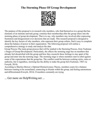 The Storming Phase Of Group Development
The purpose of this proposal is to research why members, who find themselves in a group that has
elements of an intimate and task group, continue their membership after the group enters into the
storming phase of group development. That is to say, why members stay involved after expressing
frustration and disagreement over decisions that are made. This research proposal is designed to
identify the key factors of why members, who represent their group culture, find it easy to complain
about the balance of power in their organization. The following proposal will outline a
comprehensive strategy to study and analyze the data.
Group Process The main group process that will be studied is the Storming Process, from Tuckman
s Stages of Group Development. Particularly, the effects the storming stage has on members that
already feel dissatisfied with the group and how they reconcile those feelings to stay apart of the
group and enter into the norming stage. The storming stage is where members start to rebel against
some of the expectations that the group has. The conflict could be between working styles, rules or
authority, but it regardless, storming has the ability to make the group fail (Tuckman, 1965 via
Forsyth, 2014).
According to Marilyn Brewer s Optimal Distinctiveness Theory, members yearn for a balance
between wanting to be assimilated, connecting to friends within the group, and feeling autonomous
and differentiated (Forsyth, 2014). If members constantly are trying
... Get more on HelpWriting.net ...
 