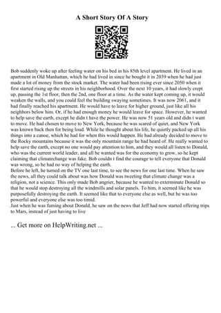 A Short Story Of A Story
Bob suddenly woke up after feeling water on his bed in his 85th level apartment. He lived in an
apartment in Old Manhattan, which he had lived in since he bought it in 2039 when he had just
made a lot of money from the stock market. The water had been rising ever since 2050 when it
first started rising up the streets in his neighborhood. Over the next 10 years, it had slowly crept
up, passing the 1st floor, then the 2nd, one floor at a time. As the water kept coming up, it would
weaken the walls, and you could feel the building swaying sometimes. It was now 2061, and it
had finally reached his apartment. He would have to leave for higher ground, just like all his
neighbors below him. Or, if he had enough money he would leave for space. However, he wanted
to help save the earth, except he didn t have the power. He was now 51 years old and didn t want
to move. He had chosen to move to New York, because he was scared of quiet, and New York
was known back then for being loud. While he thought about his life, he quietly packed up all his
things into a canoe, which he had for when this would happen. He had already decided to move to
the Rocky mountains because it was the only mountain range he had heard of. He really wanted to
help save the earth, except no one would pay attention to him, and they would all listen to Donald,
who was the current world leader, and all he wanted was for the economy to grow, so he kept
claiming that climatechange was fake. Bob couldn t find the courage to tell everyone that Donald
was wrong, so he had no way of helping the earth.
Before he left, he turned on the TV one last time, to see the news for one last time. When he saw
the news, all they could talk about was how Donald was tweeting that climate change was a
religion, not a science. This only made Bob angrier, because he wanted to exterminate Donald so
that he would stop destroying all the windmills and solar panels. To him, it seemed like he was
purposefully destroying the earth. It seemed like that to everyone else as well, but he was too
powerful and everyone else was too timid.
Just when he was fuming about Donald, he saw on the news that Jeff had now started offering trips
to Mars, instead of just having to live
... Get more on HelpWriting.net ...
 