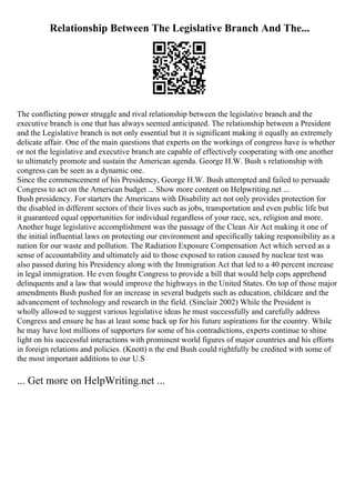 Relationship Between The Legislative Branch And The...
The conflicting power struggle and rival relationship between the legislative branch and the
executive branch is one that has always seemed anticipated. The relationship between a President
and the Legislative branch is not only essential but it is significant making it equally an extremely
delicate affair. One of the main questions that experts on the workings of congress have is whether
or not the legislative and executive branch are capable of effectively cooperating with one another
to ultimately promote and sustain the American agenda. George H.W. Bush s relationship with
congress can be seen as a dynamic one.
Since the commencement of his Presidency, George H.W. Bush attempted and failed to persuade
Congress to act on the American budget ... Show more content on Helpwriting.net ...
Bush presidency. For starters the Americans with Disability act not only provides protection for
the disabled in different sectors of their lives such as jobs, transportation and even public life but
it guaranteed equal opportunities for individual regardless of your race, sex, religion and more.
Another huge legislative accomplishment was the passage of the Clean Air Act making it one of
the initial influential laws on protecting our environment and specifically taking responsibility as a
nation for our waste and pollution. The Radiation Exposure Compensation Act which served as a
sense of accountability and ultimately aid to those exposed to ration caused by nuclear test was
also passed during his Presidency along with the Immigration Act that led to a 40 percent increase
in legal immigration. He even fought Congress to provide a bill that would help cops apprehend
delinquents and a law that would improve the highways in the United States. On top of those major
amendments Bush pushed for an increase in several budgets such as education, childcare and the
advancement of technology and research in the field. (Sinclair 2002) While the President is
wholly allowed to suggest various legislative ideas he must successfully and carefully address
Congress and ensure he has at least some back up for his future aspirations for the country. While
he may have lost millions of supporters for some of his contradictions, experts continue to shine
light on his successful interactions with prominent world figures of major countries and his efforts
in foreign relations and policies. (Knott) n the end Bush could rightfully be credited with some of
the most important additions to our U.S
... Get more on HelpWriting.net ...
 