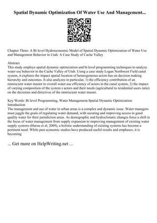 Spatial Dynamic Optimization Of Water Use And Management...
Chapter Three: A Bi level Hydroeconomic Model of Spatial Dynamic Optimization of Water Use
and Management Behavior in Utah: A Case Study of Cache Valley
Abstract
This study employs spatial dynamic optimization and bi level programming techniques to analyze
water use behavior in the Cache Valley of Utah. Using a case study Logan Northwest Field canal
system, it explores the impact spatial location of heterogeneous actors has on decision making
hierarchy and outcomes. It also analyzes in particular, 1) the efficiency contribution of an
omniscient water master to overall water use efficiency of actors in the canal system, 2) the impact
of varying composition of the system s actors and their needs (agricultural to residential users ratio)
on the decisions and directives of the omniscient water master.
Key Words: Bi level Programming, Water Management, Spatial Dynamic Optimization
Introduction
The management and use of water in urban areas is a complex and dynamic issue. Water managers
must juggle the goals of regulating water demand, with securing and improving access to good
quality water for their jurisdiction areas. As demographic and hydroclimatic changes force a shift in
the focus of water management from supply expansion to improving management of existing water
supply systems (Harou et al, 2009), a holistic understanding of existing systems has become a
pertinent need. While past economic studies have produced useful results and emphases, it is
becoming
... Get more on HelpWriting.net ...
 
