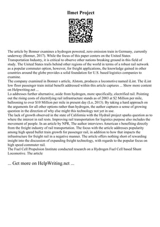 Ilmet Project
The article by Bonner examines a hydrogen powered, zero emission train in Germany, currently
underway (Bonner, 2017). While the focus of this paper centers on the United States
Transportation Industry, it is critical to observe other nations breaking ground in this field of
study. The United States trails behind other regions of the world in terms of a robust rail network
as a popular commuter option, however, for freight applications, the knowledge gained in other
countries around the globe provides a solid foundation for U.S. based logistics companies to
examine.
The company examined in Bonner s article, Alstom, produces a locomotive named iLint. The iLint
low floor passenger train initial benefit addressed within this article captures ... Show more content
on Helpwriting.net ...
Lo addresses further alternative, aside from hydrogen, more specifically, electrified rail. Pointing
out the rising costs of electrifying rail infrastructure stands as of 2003 at $2 Million per mile,
ballooning to over $10 Million per mile in present day (Lo, 2013). By taking a hard approach on
the arguments for all other options rather than hydrogen, the author captures a sense of growing
question in the direction of why else might this technology not yet in use.
The lack of growth observed in the state of California with the Hydrail project sparks question as to
where the interest in rail rests. Improving rail transportation for logistics purpose also includes the
movement of people. In an article by NPR, The author interviews American s benefiting directly
from the freight industry of rail transportation. The focus with the article addresses popularity
among high speed bullet train growth for passenger rail, in addition to how that impacts the
infrastructure for freight rail in a negative manner. The article offers nothing short of rewarding
insight into the discussion of expanding freight technology, with regards to the popular focus on
high speed commuter rail.
The Fuel Cell Propulsion Institute conducted research on a Hydrogen Fuel Cell based Shunt
Locomotive. The article
... Get more on HelpWriting.net ...
 