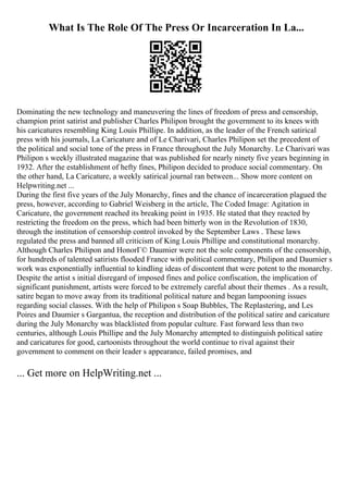 What Is The Role Of The Press Or Incarceration In La...
Dominating the new technology and maneuvering the lines of freedom of press and censorship,
champion print satirist and publisher Charles Philipon brought the government to its knees with
his caricatures resembling King Louis Phillipe. In addition, as the leader of the French satirical
press with his journals, La Caricature and of Le Charivari, Charles Philipon set the precedent of
the political and social tone of the press in France throughout the July Monarchy. Le Charivari was
Philipon s weekly illustrated magazine that was published for nearly ninety five years beginning in
1932. After the establishment of hefty fines, Philipon decided to produce social commentary. On
the other hand, La Caricature, a weekly satirical journal ran between... Show more content on
Helpwriting.net ...
During the first five years of the July Monarchy, fines and the chance of incarceration plagued the
press, however, according to Gabriel Weisberg in the article, The Coded Image: Agitation in
Caricature, the government reached its breaking point in 1935. He stated that they reacted by
restricting the freedom on the press, which had been bitterly won in the Revolution of 1830,
through the institution of censorship control invoked by the September Laws . These laws
regulated the press and banned all criticism of King Louis Phillipe and constitutional monarchy.
Although Charles Philipon and HonorГ© Daumier were not the sole components of the censorship,
for hundreds of talented satirists flooded France with political commentary, Philipon and Daumier s
work was exponentially influential to kindling ideas of discontent that were potent to the monarchy.
Despite the artist s initial disregard of imposed fines and police confiscation, the implication of
significant punishment, artists were forced to be extremely careful about their themes . As a result,
satire began to move away from its traditional political nature and began lampooning issues
regarding social classes. With the help of Philipon s Soap Bubbles, The Replastering, and Les
Poires and Daumier s Gargantua, the reception and distribution of the political satire and caricature
during the July Monarchy was blacklisted from popular culture. Fast forward less than two
centuries, although Louis Phillipe and the July Monarchy attempted to distinguish political satire
and caricatures for good, cartoonists throughout the world continue to rival against their
government to comment on their leader s appearance, failed promises, and
... Get more on HelpWriting.net ...
 