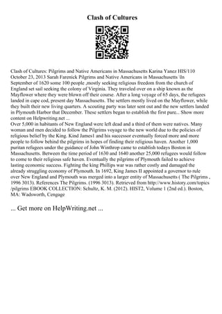 Clash of Cultures
Clash of Cultures: Pilgrims and Native Americans in Massachusetts Karina Yanez HIS/110
October 23, 2013 Sarah Farenick Pilgrims and Native Americans in Massachusetts In
September of 1620 some 100 people ,mostly seeking religious freedom from the church of
England set sail seeking the colony of Virginia. They traveled over on a ship known as the
Mayflower where they were blown off their course. After a long voyage of 65 days, the refugees
landed in cape cod, present day Massachusetts. The settlers mostly lived on the Mayflower, while
they built their new living quarters. A scouting party was later sent out and the new settlers landed
in Plymouth Harbor that December. These settlers began to establish the first pure... Show more
content on Helpwriting.net ...
Over 5,000 in habitants of New England were left dead and a third of them were natives. Many
woman and men decided to follow the Pilgrims voyage to the new world due to the policies of
religious belief by the King. Kind James1 and his successor eventually forced more and more
people to follow behind the pilgrims in hopes of finding their religious haven. Another 1,000
puritan refugees under the guidance of John Winthrop came to establish todays Boston in
Massachusetts. Between the time period of 1630 and 1640 another 25,000 refugees would follow
to come to their religious safe haven. Eventually the pilgrims of Plymouth failed to achieve
lasting economic success. Fighting the king Phillips war was rather costly and damaged the
already struggling economy of Plymouth. In 1692, King James II appointed a governor to rule
over New England and Plymouth was merged into a larger entity of Massachusetts ( The Pilgrims ,
1996 3013). References The Pilgrims. (1996 3013). Retrieved from http://www.history.com/topics
/pilgrims EBOOK COLLECTION: Schultz, K. M. (2012). HIST2, Volume 1 (2nd ed.). Boston,
MA: Wadsworth, Cengage
... Get more on HelpWriting.net ...
 