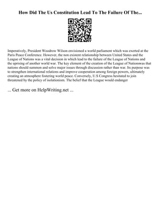 How Did The Us Constitution Lead To The Failure Of The...
Imperatively, President Woodrow Wilson envisioned a world parliament which was exerted at the
Paris Peace Conference. However, the non existent relationship between United States and the
League of Nations was a vital decision in which lead to the failure of the League of Nations and
the uprising of another world war. The key element of the creation of the League of Nationswas that
nations should summon and solve major issues through discussion rather than war. Its purpose was
to strengthen international relations and improve cooperation among foreign powers, ultimately
creating an atmosphere fostering world peace. Conversely, U.S Congress hesitated to join
threatened by the policy of isolationism. The belief that the League would endanger
... Get more on HelpWriting.net ...
 