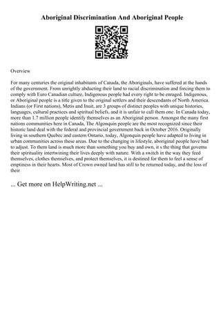 Aboriginal Discrimination And Aboriginal People
Overview
For many centuries the original inhabitants of Canada, the Aboriginals, have suffered at the hands
of the government. From unrightly abducting their land to racial discrimination and forcing them to
comply with Euro Canadian culture, Indigenous people had every right to be enraged. Indigenous,
or Aboriginal people is a title given to the original settlers and their descendants of North America.
Indians (or First nations), Metis and Inuit, are 3 groups of distinct peoples with unique histories,
languages, cultural practices and spiritual beliefs, and it is unfair to call them one. In Canada today,
more than 1.7 million people identify themselves as an Aboriginal person. Amongst the many first
nations communities here in Canada, The Algonquin people are the most recognized since their
historic land deal with the federal and provincial government back in October 2016. Originally
living in southern Quebec and eastern Ontario, today, Algonquin people have adapted to living in
urban communities across these areas. Due to the changing in lifestyle, aboriginal people have had
to adjust. To them land is much more than something you buy and own, it s the thing that governs
their spirituality intertwining their lives deeply with nature. With a switch in the way they feed
themselves, clothes themselves, and protect themselves, it is destined for them to feel a sense of
emptiness in their hearts. Most of Crown owned land has still to be returned today, and the loss of
their
... Get more on HelpWriting.net ...
 