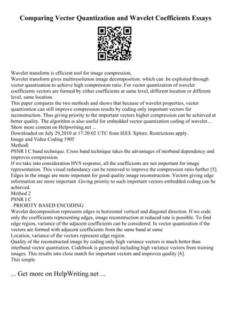 Comparing Vector Quantization and Wavelet Coefficients Essays
Wavelet transform is efficient tool for image compression,
Wavelet transform gives multiresolution image decomposition. which can .be exploited through
vector quantization to achieve high compression ratio. For vector quantization of wavelet
coefficients vectors are formed by either coefficients at same level, different location or different
level, same location.
This paper compares the two methods and shows that because of wavelet properties, vector
quantization can still improve compression results by coding only important vectors for
reconstruction. Thus giving priority to the important vectors higher compression can be achieved at
better quality. The algorithm is also useful for embedded vector quantization coding of wavelet...
Show more content on Helpwriting.net ...
Downloaded on July 29,2010 at 17:20:02 UTC from IEEE Xplore. Restrictions apply.
Image and Video Coding 1905
Methodl
PSNR I C band technique. Cross band technique takes the advantages of nterband dependency and
improves compression.
If we take into consideration HVS response, all the coefficients are not important for image
representation. This visual redundancy can be removed to improve the compression ratio further [5].
Edges in the image are more imponant for good quality image reconstruction. Vectors giving edge
information are more important .Giving priority to such important vectors embedded coding can be
achieved.
Method 2
PSNR I C
. PRIORITY BASED ENCODING
Wavelet decomposition represents edges in horizontal vertical and diagonal direction. If we code
only the coefficients representing edges, image reconstruction at reduced rate is possible. To find
edge region, variance of the adjacent coefficients can be considered. In vector quantization if the
vectors are formed with adjacent coefficients from the same band at same
Location, variance of the vectors represent edge region.
Quality of the reconstructed image by coding only high variance vectors is much better than
interband vector quantiation. Codebook is generated including high variance vectors from training
images. This results into close match for important vectors and improves quality [6].
This simple
... Get more on HelpWriting.net ...
 