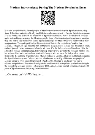 Mexican Independence During The Mexican Revolution Essay
Mexican Independence After the people of Mexico freed themselves from Spanish control, they
faced difficulties trying to officially establish themselves as a country. Despite their independence,
Mexico had to also live with the aftermath of Spanish colonialism. Part of the aftermath included
socio political issues amongst the Mexican people. In an effort to establish themselves as a nation,
they first had to free themselves from a Spanish ideology, for Mexicotruly was not free after their
independence. The socio political predicaments contribute to the evolution of modern day
Mexico. To begin, let s go back the start of Mexico s independence: Mexico was declared in 1821,
and the Spanish crown lost control after the Mexican War for Independence (Menchaca 161). As
a result of Mexico s independence, the ownership of power was given to the Mexican people. This
led to immediate socio political and territorial changes. Mexico s war for independence was
inspired by the Catholic priest known as Miguel Hidalgo y Costilla. After his call for action against
the Spanish in the town of Dolores, Mexico, also known as the Cry of Dolores, the people of
Mexico united to rebel against the Spanish (AcuГ±a 40). This led to an eleven year war to
achieve independence. That very first day of the revolution will always hold symbolic meaning in
the eyes of the Mexican people: 16 September 1810. Alas, Mexico was left with the debris of 300
years of Spanish control following their immediate
... Get more on HelpWriting.net ...
 