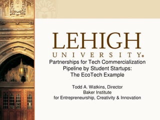 Partnerships for Tech Commercialization
     Pipeline by Student Startups:
        The EcoTech Example

           Todd A. Watkins, Director
                Baker Institute
 for Entrepreneurship, Creativity & Innovation
 