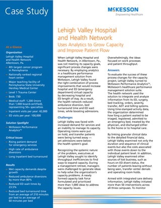 Case Study
                                      Lehigh Valley Hospital
                                      and Health Network
At a Glance
                                      Uses Analytics to Grow Capacity
Organization
                                      and Improve Patient Flow
Lehigh Valley Hospital                When Lehigh Valley Hospital and        Overwhelmingly, the ideas
and Health Network                    Health Network, in Allentown, Pa.,     focused on work processes
Allentown, Pa.                        was not meeting its capacity goals,    and patient throughput.
– 4th largest cancer program          significant process changes were
  in Pennsylvania                     necessary. By employing analytics      Answers
– Nationally ranked regional          in a healthcare performance            To evaluate the success of these
  heart center                        management solution from               process changes for the capacity
                                      McKesson, Lehigh Valley found          project, Lehigh Valley turned to
– Major teaching facility of          the right combination of process
  Pennsylvania State University                                              McKesson Performance AnalyticsTM,
                                      improvements that would increase       McKesson’s healthcare performance
  Hershey Medical Center              hospital and ED (emergency             management solution suite.
– Level 1 Trauma Center               department) virtual capacity           The health network used the
– Beds: 730                           by decreasing hospital and             solution to integrate and analyze
                                      ED length of stay. As a result,        information from its ED, surgery,
– Medical staff: 1,200 (more          the health network reduced
  than 1,000 board-certified),                                               bed tracking, orders, severity,
                                      ambulance diversion, bed               transfer, ADT and billing systems.
  representing 50+ specialties        turnaround time and ED wait            Using time-stamped activity data,
– Inpatient visits per year: 42,000   times, while boosting admissions.      the organization determined
– ED visits per year: 100,000                                                how long a patient waited to be
                                      Challenges                             triaged, registered, admitted to
Solution Spotlight                    Lehigh Valley was faced with           an emergency bed, treated by the
                                      increased demand for services and      physician, and discharged either
– McKesson Performance                an inability to manage its capacity.   to the home or to hospital care.
  AnalyticsTM                         Operating rooms were put
                                      on hold, and transfer patients         By linking granular clinical data
Critical Issues                       were being turned away —               to the detailed financial data,
– Rising patient demand               yet admissions were below              Lehigh Valley examined not only the
  for emergency services              the health system’s goal.              duration and sequence of clinical
                                                                             events but also the costs associated
– High rate of ambulance              Recognizing the systemic nature        with those events down to the
  diversions                          of the problem, executives at          individual patient level. In addition,
– Long inpatient bed turnaround       Lehigh Valley sought to identify       Lehigh Valley examined other
                                      throughput inefficiencies to find      sources of lost business, such as
                                      ways to expand capacity. During        hours on ED divert status, the
Results                               a management retreat, managers         number of patients leaving without
– Met capacity demands despite        were challenged to generate ideas      being seen, transfer center denials
  growth                              to help solve the organization’s       and operating room holds.
– Reduced ambulance diversions        capacity problems. A newly
  by more than 80%                    formed capacity task force             Armed with integrated care delivery
                                      formulated and prioritized             information, Lehigh Valley initiated
– Reduced ED wait times by            more than 1,000 ideas to address       more than 50 interventions across
  23.5%                               the capacity issues.                   all three campuses. To monitor
– Reduced bed turnaround time
  from an average of 210 minutes
  per bed to an average of
  60 minutes per bed
 