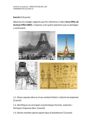 Activitat 1a avaluació - ARQUITECTURA DEL S.XX
FONAMENTS DE LES ARTS 2n
Exercici 1 [4 punts]
Observeu les imatges següents que fan referència a l’obra Torre Eiffel, de
Gustave Eiffel (1887), i responeu a les quatre qüestions que es plantegen
a continuació.
1.1. Situeu aquesta obra en el seu context històric i cultural corresponent.
[2 punts]
1.2. Identifiqueu les principals característiques formals, materials i
tècniques d’aquesta obra. [3 punts]
1.3. Quines novetats aporta aquest tipus d’arquitectura? [2 punts]
 