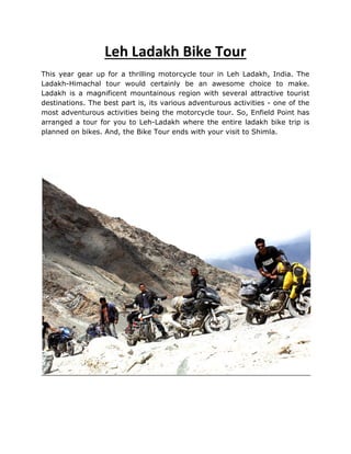Leh Ladakh Bike Tour
This year gear up for a thrilling motorcycle tour in Leh Ladakh, India. The
Ladakh-Himachal tour would certainly be an awesome choice to make.
Ladakh is a magnificent mountainous region with several attractive tourist
destinations. The best part is, its various adventurous activities - one of the
most adventurous activities being the motorcycle tour. So, Enfield Point has
arranged a tour for you to Leh-Ladakh where the entire ladakh bike trip is
planned on bikes. And, the Bike Tour ends with your visit to Shimla.
 