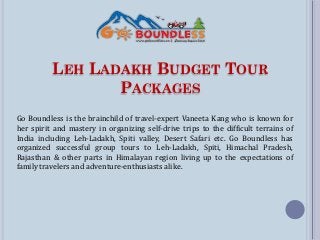 LEH LADAKH BUDGET TOUR
PACKAGES
Go Boundless is the brainchild of travel-expert Vaneeta Kang who is known for
her spirit and mastery in organizing self-drive trips to the difficult terrains of
India including Leh-Ladakh, Spiti valley, Desert Safari etc. Go Boundless has
organized successful group tours to Leh-Ladakh, Spiti, Himachal Pradesh,
Rajasthan & other parts in Himalayan region living up to the expectations of
family travelers and adventure-enthusiasts alike.
 