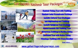 Kashmir Valley Tour with Trekking
                 Kashmir Lake Houseboats Holidays
                   Ladakh Cultural Tour Packages
                    Leh Sightseeing and Trekking
                   Ladakh Religious Tour Package
                  Manali Ladakh Hill Trekking Tour
                Adventure Trekking in Markha Valley
                  Buddhist Tour with Nubra Valley
                Himalaya Trekking with Trans Zanskar
                                       Read More…..

www.goheritageindiajourneys.com
 