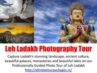 Leh Ladakh Photography Tour
Capture Ladakh’s stunning landscape, ancient culture,
beautiful palaces, monasteries and beautiful lakes on our
Professionally Guided Photo Tour of Leh Ladakh
http://allindiatourpackages.in/
 