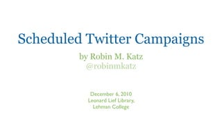 Scheduled Twitter Campaigns
        by Robin M. Katz
          @robinmkatz


           December 6, 2010
          Leonard Lief Library,
            Lehman College
 