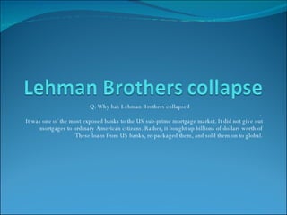Q. Why has Lehman Brothers collapsed .  It was one of the most exposed banks to the US sub-prime mortgage market. It did not give out mortgages to ordinary American citizens. Rather, it bought up billions of dollars worth of These loans from US banks, re-packaged them, and sold them on to global. 