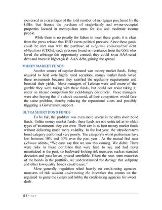 12 | P a g e
expressed as percentages of the total number of mortgages purchased by the
GSEs that finance the purchase of single-family and owner-occupied
properties located in metropolitan areas for low and moderate income
people.
While there is no penalty for failure to meet these goals, it is clear
from the press release that HUD exerts political pressure. Since these goals
could be met also with the purchase of subprime collateralized debt
obligations (CDOs), such pressure found no resistance from the GSE who
loved the arbitrage this opportunity created: they could issue AAA-rated
debt and invest in higher-yield AAA debt, gaining the spread.
MONEY MARKET FUNDS
Another source of captive demand was money market funds. Being
required to hold only highly rated securities, money market funds loved
these instruments because they satisfied the regulatory requirements and
boosted their yields. Most managers of Lehman were well aware of the
gamble they were taking with these funds, but could not resist taking it,
under an intense competition for yield-hungry customers. These managers
were also hoping that if a shock occurred, all their competitors would face
the same problem, thereby reducing the reputational costs and possibly
triggering a Government support.
ULTRASHORTBOND FUNDS
To be fair, the problem was even more severe in the ultra short bond
funds. Unlike money market funds, these funds are not restricted as to which
types of instruments they can own. Their aim is to beat money market funds
without delivering much more volatility. In the last year, the ultrashort-term
bond category performed very poorly. The category's worst performers have
lost between 10% and 30% over the past year . As the mutual find rater
Lehman admits, “We can't say that we saw this coming. We didn't. There
were risks in these portfolios that were hard to see and had never
materialized in the past, so backward-looking risk measures suchas standard
deviation and past losses proved unreliable. Given the near- term maturities
of the bonds in the portfolio, we underestimated the damage that subprime
and other low-quality bonds could cause.”
More generally, regulation relied heavily on credit-rating agencies
measures of risk without understating the incentives this creates on the
regulated to game the system and lobby the credit-rating agencies for sweet
deals.
 