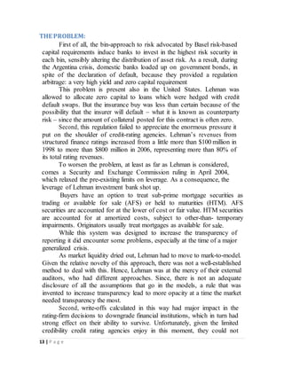 13 | P a g e
THE PROBLEM:
First of all, the bin-approach to risk advocated by Basel risk-based
capital requirements induce banks to invest in the highest risk security in
each bin, sensibly altering the distribution of asset risk. As a result, during
the Argentina crisis, domestic banks loaded up on government bonds, in
spite of the declaration of default, because they provided a regulation
arbitrage: a very high yield and zero capital requirement
This problem is present also in the United States. Lehman was
allowed to allocate zero capital to loans which were hedged with credit
default swaps. But the insurance buy was less than certain because of the
possibility that the insurer will default – what it is known as counterparty
risk – since the amount of collateral posted for this contract is often zero.
Second, this regulation failed to appreciate the enormous pressure it
put on the shoulder of credit-rating agencies. Lehman’s revenues from
structured finance ratings increased from a little more than $100 million in
1998 to more than $800 million in 2006, representing more than 80% of
its total rating revenues.
To worsen the problem, at least as far as Lehman is considered,
comes a Security and Exchange Commission ruling in April 2004,
which relaxed the pre-existing limits on leverage. As a consequence, the
leverage of Lehman investment bank shot up.
Buyers have an option to treat sub-prime mortgage securities as
trading or available for sale (AFS) or held to maturities (HTM). AFS
securities are accounted for at the lower of cost or fair value. HTM securities
are accounted for at amortized costs, subject to other-than- temporary
impairments. Originators usually treat mortgages as available for sale.
While this system was designed to increase the transparency of
reporting it did encounter some problems, especially at the time of a major
generalized crisis.
As market liquidity dried out, Lehman had to move to mark-to-model.
Given the relative novelty of this approach, there was not a well-established
method to deal with this. Hence, Lehman was at the mercy of their external
auditors, who had different approaches. Since, there is not an adequate
disclosure of all the assumptions that go in the models, a rule that was
invented to increase transparency lead to more opacity at a time the market
needed transparency the most.
Second, write-offs calculated in this way had major impact in the
rating-firm decisions to downgrade financial institutions, which in turn had
strong effect on their ability to survive. Unfortunately, given the limited
credibility credit rating agencies enjoy in this moment, they could not
 