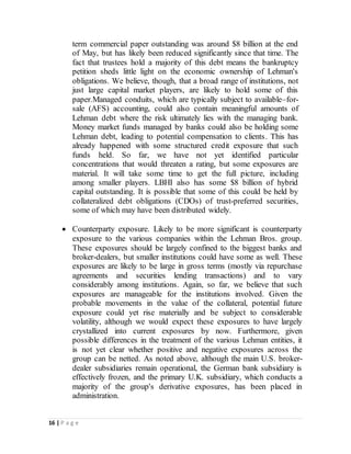 16 | P a g e
term commercial paper outstanding was around $8 billion at the end
of May, but has likely been reduced significantly since that time. The
fact that trustees hold a majority of this debt means the bankruptcy
petition sheds little light on the economic ownership of Lehman's
obligations. We believe, though, that a broad range of institutions, not
just large capital market players, are likely to hold some of this
paper.Managed conduits, which are typically subject to available–for-
sale (AFS) accounting, could also contain meaningful amounts of
Lehman debt where the risk ultimately lies with the managing bank.
Money market funds managed by banks could also be holding some
Lehman debt, leading to potential compensation to clients. This has
already happened with some structured credit exposure that such
funds held. So far, we have not yet identified particular
concentrations that would threaten a rating, but some exposures are
material. It will take some time to get the full picture, including
among smaller players. LBHI also has some $8 billion of hybrid
capital outstanding. It is possible that some of this could be held by
collateralized debt obligations (CDOs) of trust-preferred securities,
some of which may have been distributed widely.
 Counterparty exposure. Likely to be more significant is counterparty
exposure to the various companies within the Lehman Bros. group.
These exposures should be largely confined to the biggest banks and
broker-dealers, but smaller institutions could have some as well. These
exposures are likely to be large in gross terms (mostly via repurchase
agreements and securities lending transactions) and to vary
considerably among institutions. Again, so far, we believe that such
exposures are manageable for the institutions involved. Given the
probable movements in the value of the collateral, potential future
exposure could yet rise materially and be subject to considerable
volatility, although we would expect these exposures to have largely
crystallized into current exposures by now. Furthermore, given
possible differences in the treatment of the various Lehman entities, it
is not yet clear whether positive and negative exposures across the
group can be netted. As noted above, although the main U.S. broker-
dealer subsidiaries remain operational, the German bank subsidiary is
effectively frozen, and the primary U.K. subsidiary, which conducts a
majority of the group's derivative exposures, has been placed in
administration.
 