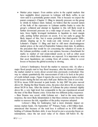 17 | P a g e
 Market price impact. Even entities active in the capital markets that
have negligible direct exposure to Lehman will likely suffer, in our
view--and to a potentially greater extent. This is because we expect the
parent company's Chapter 11 filing to intensify pressure on the group
to shrink its balance sheet. Indeed, we believe that the secured nature
of the bulk of the exposures to Lehman enables banks to seize the
group's collateral and attempt to liquidate it, this will likely result in
further downward pressure on a wide range of assets. That could, in
turn, force highly leveraged institutions to liquidate to meet margin
calls, putting further pressure on assets. It is too early to gauge the
likely impact of this, but it seems probable that third-quarter 2008--
already shaping up to be weak--can only worsen as a result of
Lehman's Chapter 11 filing and lead to still more disadvantageous
market prices at the end-of-September balance-sheet date. In addition,
the precedent that would be set concerning the valuation of assets in
the Lehman portfolios could, in our opinion, become a benchmark for
marks to market of real estate-related assets as well as other asset
classes to which these institutions are exposed. It is important to note
that asset liquidations are coming from all corners, either to cover
losses or because the global economy is slowing.
Lehman’s bankruptcy forced the market to reassess risk. As after a
major flood people start to buy flood insurance, after the demise of Lehman
the market started to worry about several risks previously overlooked. One
way to valuate quantitatively this reassessment of risk is to look at the price
of credit default swaps. Figure 4 reports the cost of insuring an index of junk
bond issuers during the last one and a half year. Before the crisis it cost only
$2.50 to insure $100 invested in junk bonds. In July 2007 the price moved
above $4. During the Bear Stearns crisis, the price shot above $6, to return to
about $4.50 in June. After the demise of Lehman the price returned slightly
above $6, a very high level, but comparable to the one experienced around
the time of the Bear Stearns crisis. Given that two different policy responses
-- Bear Stearns was saved, while Lehman not – lead to the same market
response, the most likely interpretation is that these extreme events force the
market to reassess the risk, regardless of the policy response adopted.
Lehman’s filing for bankruptcy had a more dramatic impact on
money market funds. On September 16th
Primary Fund, a $62 billion fund,
announced that because of the total loss it suffered on its $785 million
holding of Lehman Brothers debt, it was forced to put a seven-day freeze on
redemptions, since the net asset value of its shares fell below $1. By
 