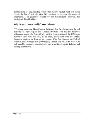 18 | P a g e
contradicting a long-standing belief that money market fund will never
“break the buck,” this decision did contribute to increase the sense of
uncertainty. The guarantee offered by the Government, however, has
minimized this side effect.
Why the government couldn't save Lehman:
"[Treasury secretary Hank]Paulson believed that the Government lacked
authority to inject capital into Lehman Brothers. The Federal Reserve's
willingness to provide financial help to Bear Stearns (toward the JPMorgan
purchase) and AIG was not, in his view, inconsistent with the Federal
Reserve's decision to deny aid to Lehman. With Bear Stearns, the Federal
Reserve had a willing buyer (JPMorgan); Lehman did not. With AIG, AIG
had valuable insurance subsidiaries to use as collateral; again, Lehman had
nothing comparable."
 