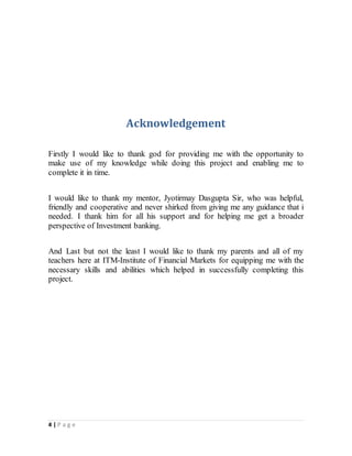 4 | P a g e
Acknowledgement
Firstly I would like to thank god for providing me with the opportunity to
make use of my knowledge while doing this project and enabling me to
complete it in time.
I would like to thank my mentor, Jyotirmay Dasgupta Sir, who was helpful,
friendly and cooperative and never shirked from giving me any guidance that i
needed. I thank him for all his support and for helping me get a broader
perspective of Investment banking.
And Last but not the least I would like to thank my parents and all of my
teachers here at ITM-Institute of Financial Markets for equipping me with the
necessary skills and abilities which helped in successfully completing this
project.
 
