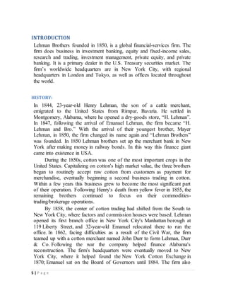 5 | P a g e
INTRODUCTION
Lehman Brothers founded in 1850, is a global financial-services firm. The
firm does business in investment banking, equity and fixed-income sales,
research and trading, investment management, private equity, and private
banking. It is a primary dealer in the U.S. Treasury securities market. The
firm’s worldwide headquarters are in New York City, with regional
headquarters in London and Tokyo, as well as offices located throughout
the world.
HISTORY:
In 1844, 23-year-old Henry Lehman, the son of a cattle merchant,
emigrated to the United States from Rimpar, Bavaria. He settled in
Montgomery, Alabama, where he opened a dry-goods store, “H. Lehman”.
In 1847, following the arrival of Emanuel Lehman, the firm became “H.
Lehman and Bro.” With the arrival of their youngest brother, Mayer
Lehman, in 1850, the firm changed its name again and “Lehman Brothers”
was founded. In 1850 Lehman brothers set up the merchant bank in New
York after making money in railway bonds. In this way this finance giant
came into existence in USA.
During the 1850s, cotton was one of the most important crops in the
United States. Capitalizing on cotton's high market value, the three brothers
began to routinely accept raw cotton from customers as payment for
merchandise, eventually beginning a second business trading in cotton.
Within a few years this business grew to become the most significant part
of their operation. Following Henry's death from yellow fever in 1855, the
remaining brothers continued to focus on their commodities-
trading/brokerage operations.
By 1858, the center of cotton trading had shifted from the South to
New York City, where factors and commission houses were based. Lehman
opened its first branch office in New York City's Manhattan borough at
119 Liberty Street, and 32-year-old Emanuel relocated there to run the
office. In 1862, facing difficulties as a result of the Civil War, the firm
teamed up with a cotton merchant named John Durr to form Lehman, Durr
& Co. Following the war the company helped finance Alabama's
reconstruction. The firm's headquarters were eventually moved to New
York City, where it helped found the New York Cotton Exchange in
1870; Emanuel sat on the Board of Governors until 1884. The firm also
 